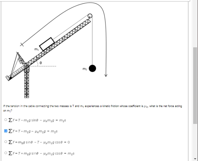 wwww
m2
If the tension in the cable connecting the two masses is T and m, experiences a kinetic friction whose coefficient is ik. what is the net force acting
on m1?
O EF-T-mig sine - Hum1g = m,a
E F =T-mig- Hamyg = m;a
O EF=m,g sine - T - Pamig cose = 0
O EF-T+m1g sine - Pamig cose = m,a
