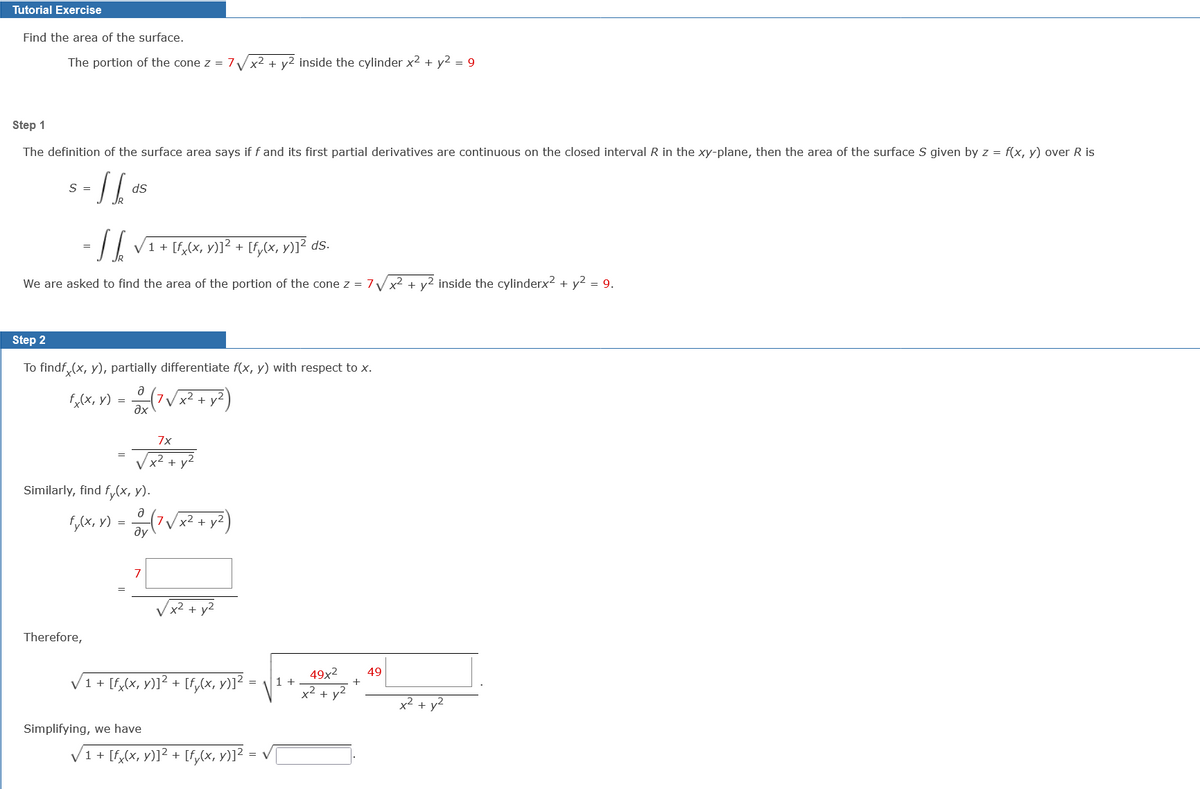 Tutorial Exercise
Find the area of the surface.
The portion of the cone z = 7
x² + y2 inside the cylinder x² + y2 = 9
Step 1
The definition of the surface area says if f and its first partial derivatives are continuous on the closed interval R in the xy-plane, then the area of the surface S given by z = f(x, y) over R is
S =
ds
= / | V1+ [f,(x, y)1² + [f,cx, v)]? ds.
We are asked to find the area of the portion of the cone z = 7VX2 + y² inside the cylinderx? + y2 = 9.
Step 2
To findf, (x, y), partially differentiate f(x, y) with respect to x.
x2
+ y
=
дх
7x
Vx² + y²
Similarly, find f,(x, y).
F,lx, y) = (7V;
x²
y2
ду
7
Therefore,
49x2
+
49
V1 + [f,(x, y)]² + [f,(x, y)]²
1 +
x2 + y2
x² + y2
Simplifying, we have
V1+ [f,(x, y)]² + [f,(x, v)]²
=
