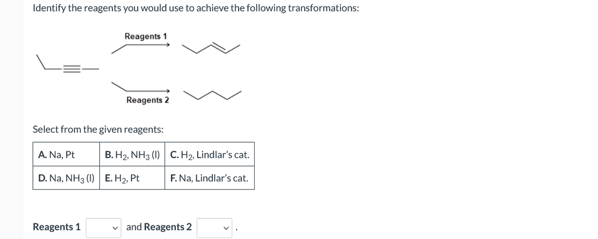 Identify the reagents you would use to achieve the following transformations:
Reagents 1
Reagents 2
Select from the given reagents:
A. Na, Pt
B. H2, NH3 (1) C. H2, Lindlar's cat.
D. Na, NH3 (I) E. H2, Pt
F. Na, Lindlar's cat.
Reagents 1
and Reagents 2
