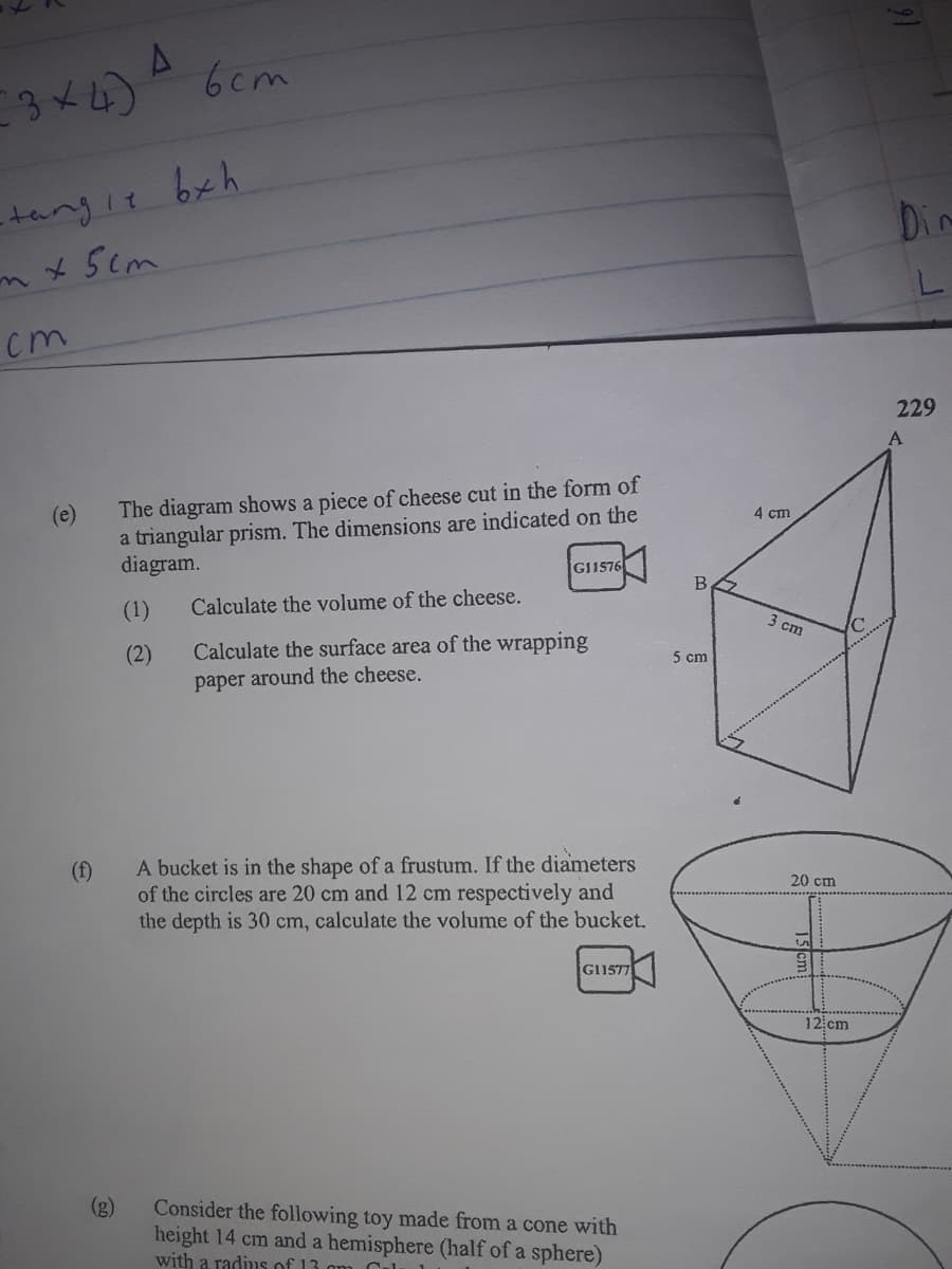 3x4) 6cm
tangie bxh
mx5cm
Din
L.
cm
229
A
The diagram shows a piece of cheese cut in the form of
a triangular prism. The dimensions are indicated on the
diagram.
(e)
4 cm
G11576
B
(1)
Calculate the volume of the cheese.
3 cm
Calculate the surface area of the wrapping
paper around the cheese.
(2)
5 cm
A bucket is in the shape of a frustum. If the diameters
of the circles are 20 cm and 12 cm respectively and
the depth is 30 cm, calculate the volume of the bucket.
(f)
20 cm
G11577
12 cm
(g)
Consider the following toy made from a cone with
height 14 cm and a hemisphere (half of a sphere)
with a radius of 13 am
Cel
