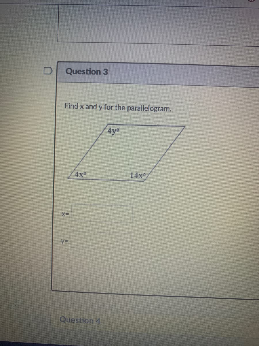 Question 3
Find x and y for the parallelogram.
4y°
4x
14x°
X=
%3D
Question 4
