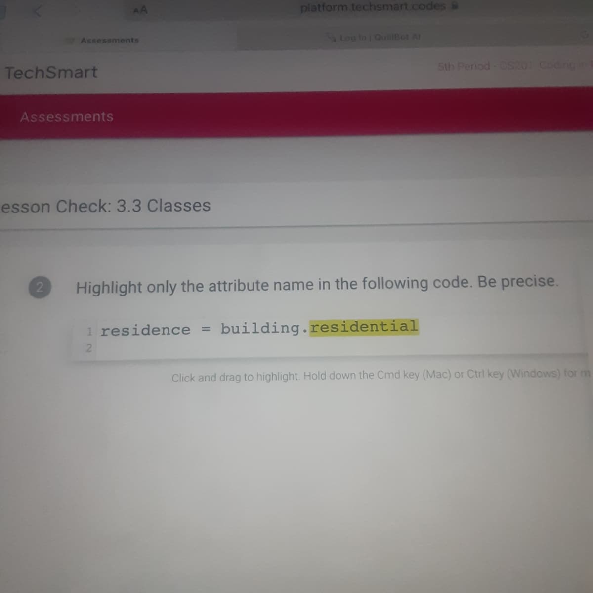 AA
platform.techsmart.codes &
Assessments
9Log In QuillBot Al
5th Period- CS201 Coding in
TechSmart
Assessments
esson Check: 3.3 Classes
Highlight only the attribute name in the following code. Be precise.
1 residence =
building.residential
Click and drag to highlight. Hold down the Cmd key (Mac) or Ctrl key (Windows) for m
