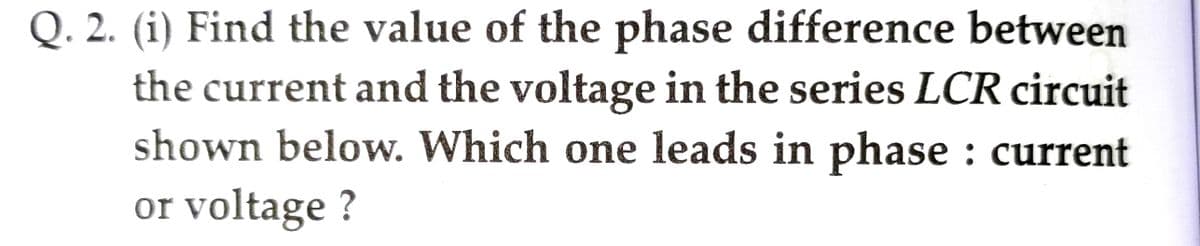 Q. 2. (i) Find the value of the phase difference between
the current and the voltage in the series LCR circuit
shown below. Which one leads in phase : current
or voltage ?