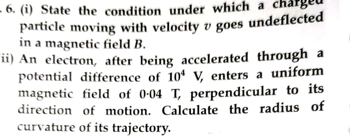 -6. (i) State the condition under which a char
particle moving with velocity v goes undeflected
in a magnetic field B.
ii) An electron, after being accelerated through a
potential difference of 104 V, enters a uniform
magnetic field of 0-04 T, perpendicular to its
direction of motion. Calculate the radius of
curvature of its trajectory.