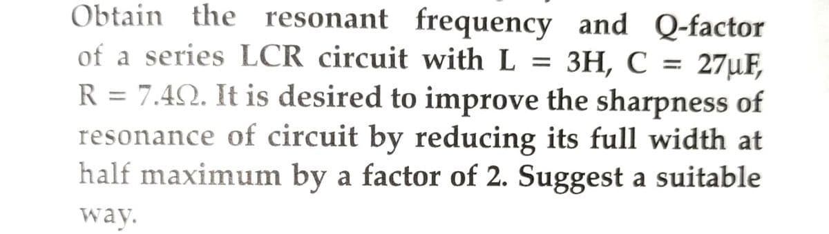 Obtain the resonant frequency and Q-factor
of a series LCR circuit with L = 3H, C = 27µF,
R = 7.40. It is desired to improve the sharpness of
resonance of circuit by reducing its full width at
half maximum by a factor of 2. Suggest a suitable
way.