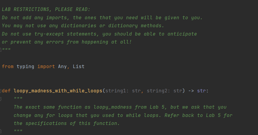 LAB RESTRICTIONS, PLEASE READ:
Do not add any imports, the ones that you need will be given to you.
You may not use any dictionaries or dictionary methods.
Do not use try-except statements, you should be able to anticipate
or prevent any errors from happening at all!
""ב
from typing import Any, List
def loopy_madness_with_while_loops(string1: str, string2: str) -> str:
The exact same function as loopy_madness from Lab 5, but we ask that you
change any for loops that you used to while loops. Refer back to Lab 5 for
the specifications of this function.
