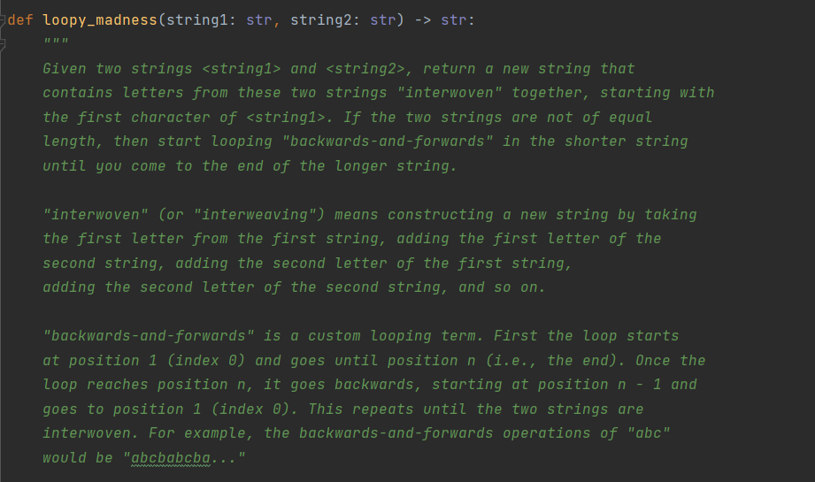 def loopy_madness(string1: str, string2: str) -> str:
Given two strings <string1> and <string2>, return a new string that
contains letters from these two strings "interwoven" together, starting with
the first character of <string1>. If the two strings are not of equal
length, then start looping "backwards-and-forwards" in the shorter string
until you come to the end of the longer string.
"interwoven" (or "interweaving") means constructing a new string by taking
the first letter from the first string, adding the first letter of the
second string, adding the second letter of the first string,
adding the second letter of the second string, and so on.
"backwards-and-forwards" is a custom looping term. First the loop starts
at position 1 (index 0) and goes until position n (i.e., the end). Once the
loop reaches position n, it goes backwards, starting at position n - 1 and
goes to position 1 (index 0). This repeats until the two strings are
interwoven. For example, the backwards-and-forwards operations of "abc"
Would be "abcbabcba...
