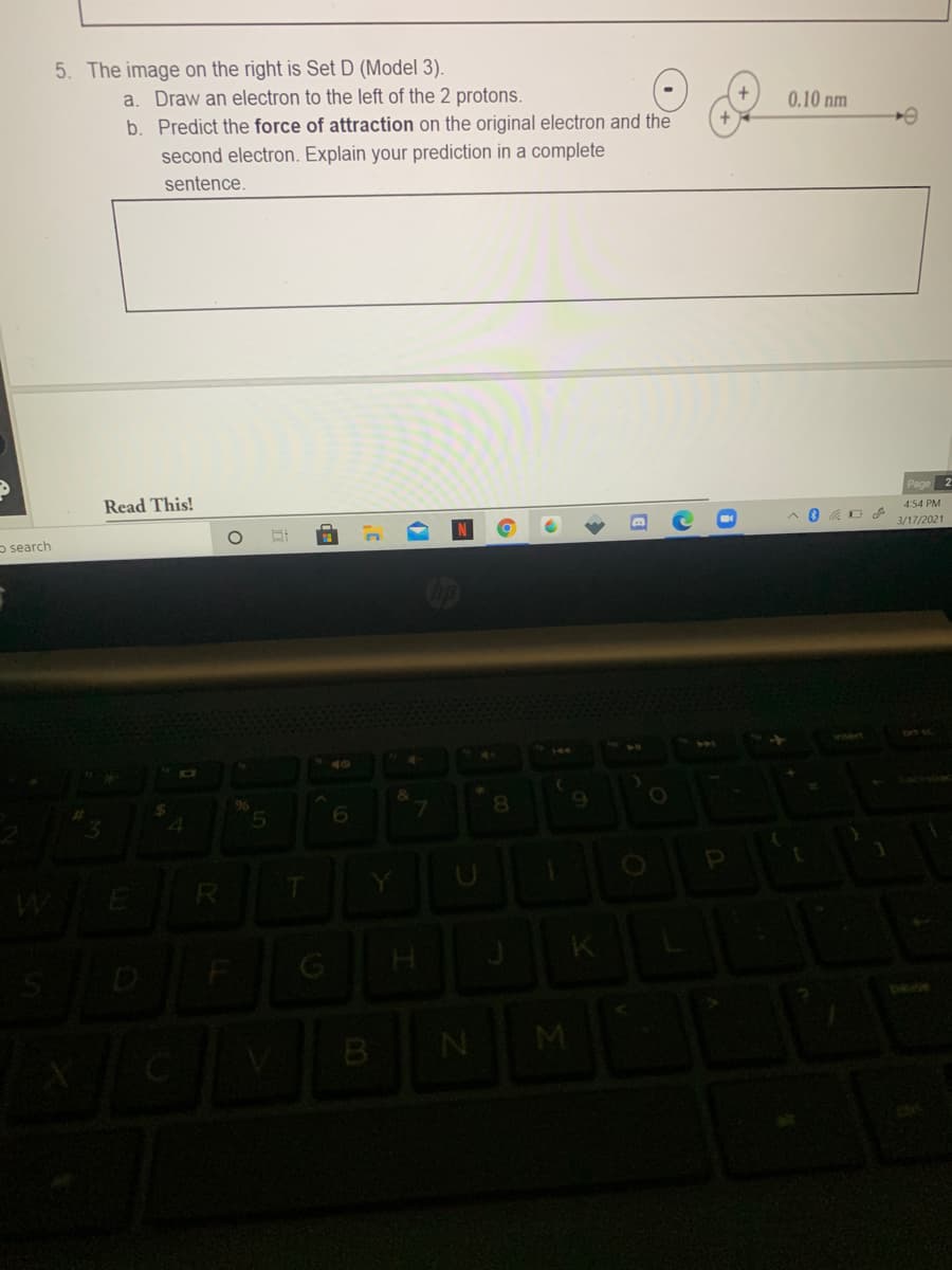 5. The image on the right is Set D (Model 3).
a. Draw an electron to the left of the 2 protons.
b. Predict the force of attraction on the original electron and the
0.10 nm
second electron. Explain your prediction in a complete
sentence.
Read This!
Page
4:54 PM
3/17/2021
o search
40
6.
8.
R

