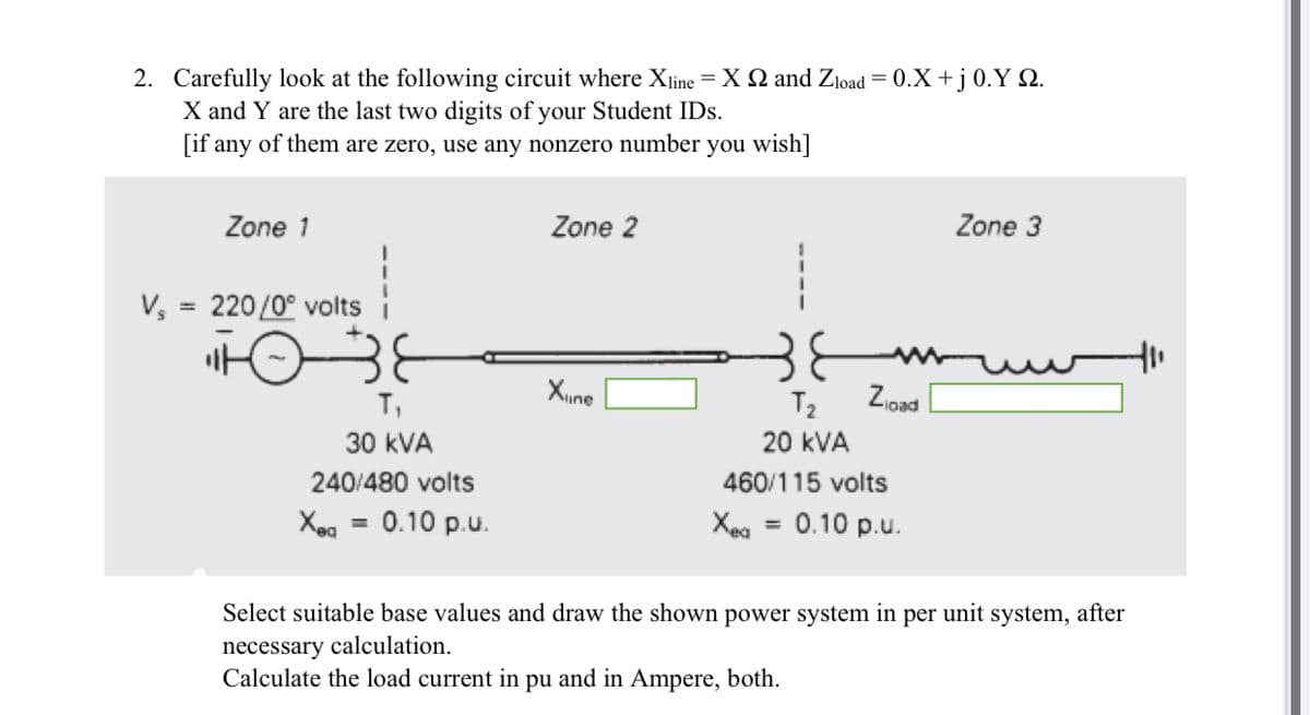 2. Carefully look at the following circuit where Xline = X 2 and Zload = 0.X + j 0.Y Q.
X and Y are the last two digits of your Student IDs.
[if any of them are zero, use any nonzero number you wish]
Zone 1
V₂ = 220/0° volts
T₁
30 kVA
240/480 volts
Xeq = 0.10 p.u.
Zone 2
Xine
Zload
T₂
20 kVA
460/115 volts
Xea = 0.10 p.u.
Zone 3
Select suitable base values and draw the shown power system in per unit system, after
necessary calculation.
Calculate the load current in pu and in Ampere, both.
+11