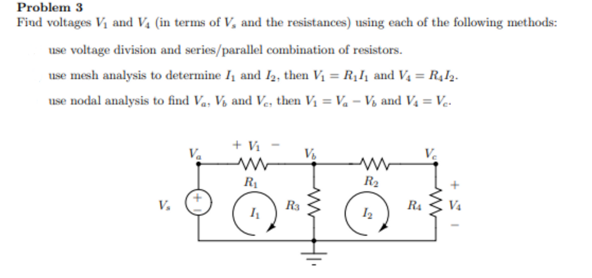 Problem 3
Find voltages Vi and Vs ( in terms of V, and the resistances ) using each of the following methods:
use voltage division and series/parallel combination of resistors.
use mesh analysis to determine I and I2, then Vi = R111 and V4 = R412.
use nodal analysis to find Va, Vo and Ve, then Vi = Va – Vo and Va = Ve.
V₂
Va
+ Vi
R1
h
R3
Vo
R2
12
m
R4