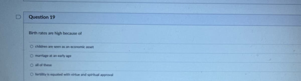 Question 19
Birth rates are high because of
O children are seen as an economic asset
O marriage at an early age
O all of these
O fertility is equated with virtue and spiritual approval
