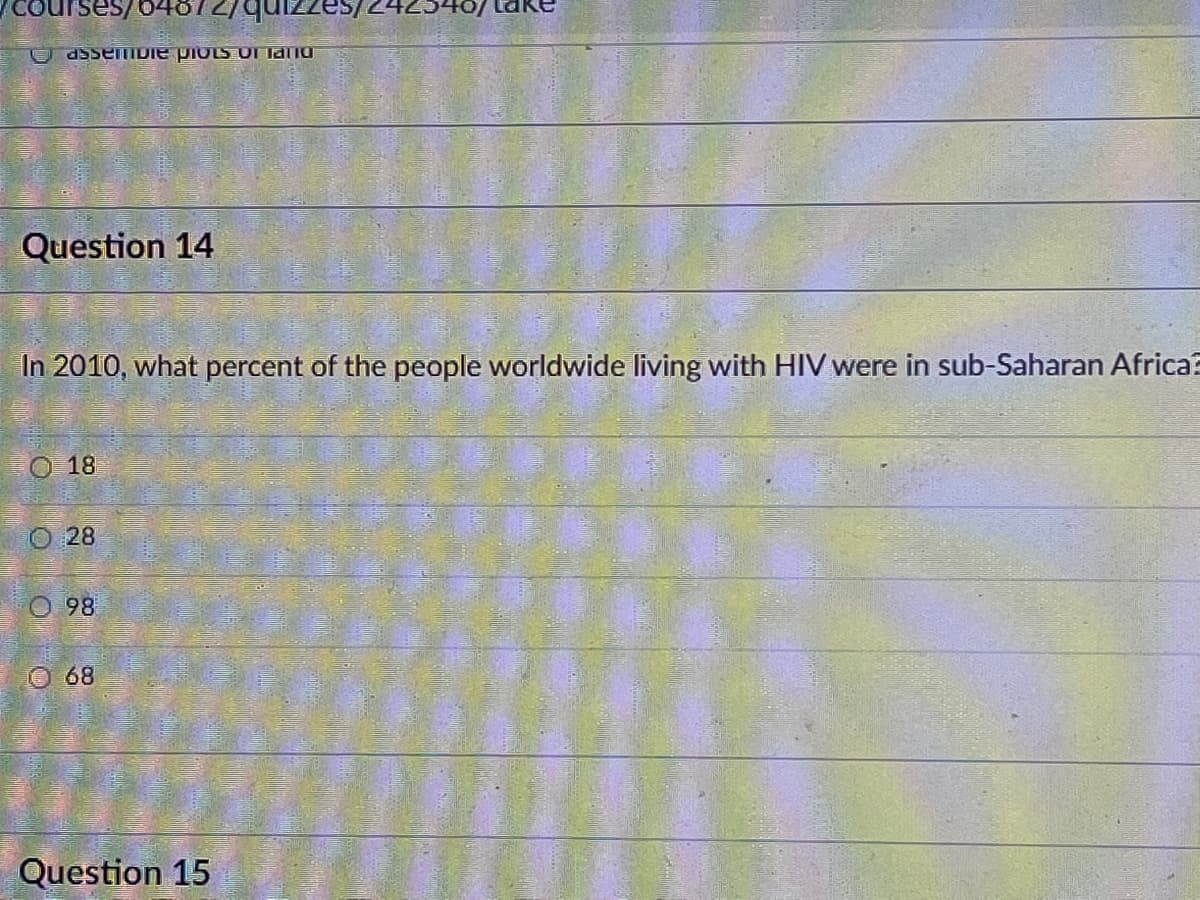 courses/64672/qu
U assemIDIE PIOLSUI laiu
Question 14
In 2010, what percent of the people worldwide living with HIV were in sub-Saharan Africa?
18
O 28
O98
O 68
Question 15
