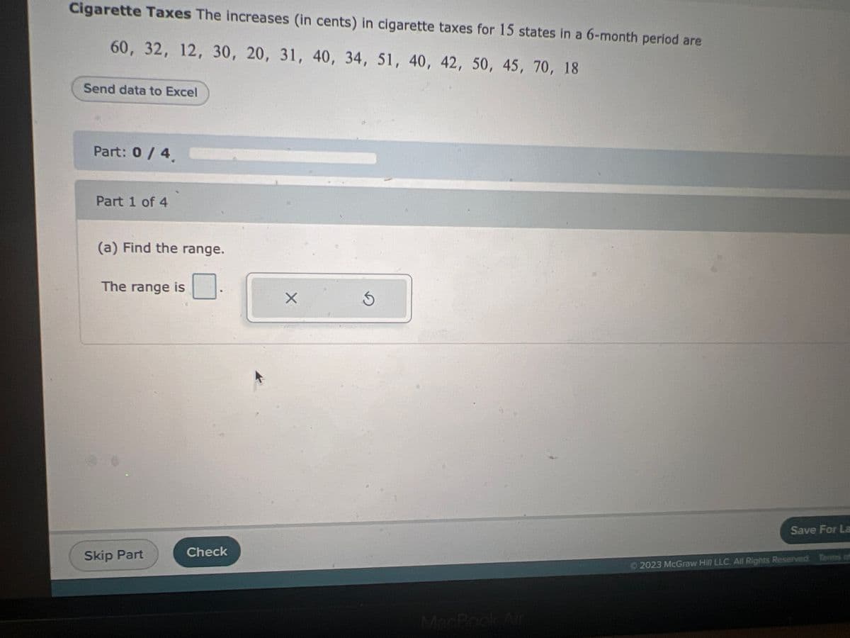 Cigarette Taxes The increases (in cents) in cigarette taxes for 15 states in a 6-month period are
60, 32, 12, 30, 20, 31, 40, 34, 51, 40, 42, 50, 45, 70, 18
Send data to Excel
Part: 0 / 4.
Part 1 of 4
(a) Find the range.
The range is
Skip Part
Check
X
S
MacBook Air
Save For La
Ⓒ2023 McGraw Hill LLC All Rights Reserved. Terms of