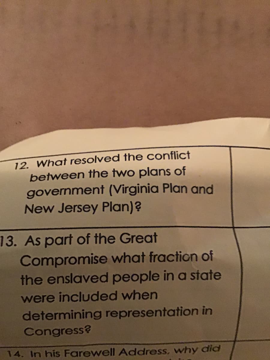 12. What resolved the conflict
between the two plans of
government (Virginia Plan and
New Jersey Plan)?
13. As part of the Great
Compromise what fraction of
the enslaved people in a state
were included when
determining representation in
Congress?
14. In his Farewell Address, why did