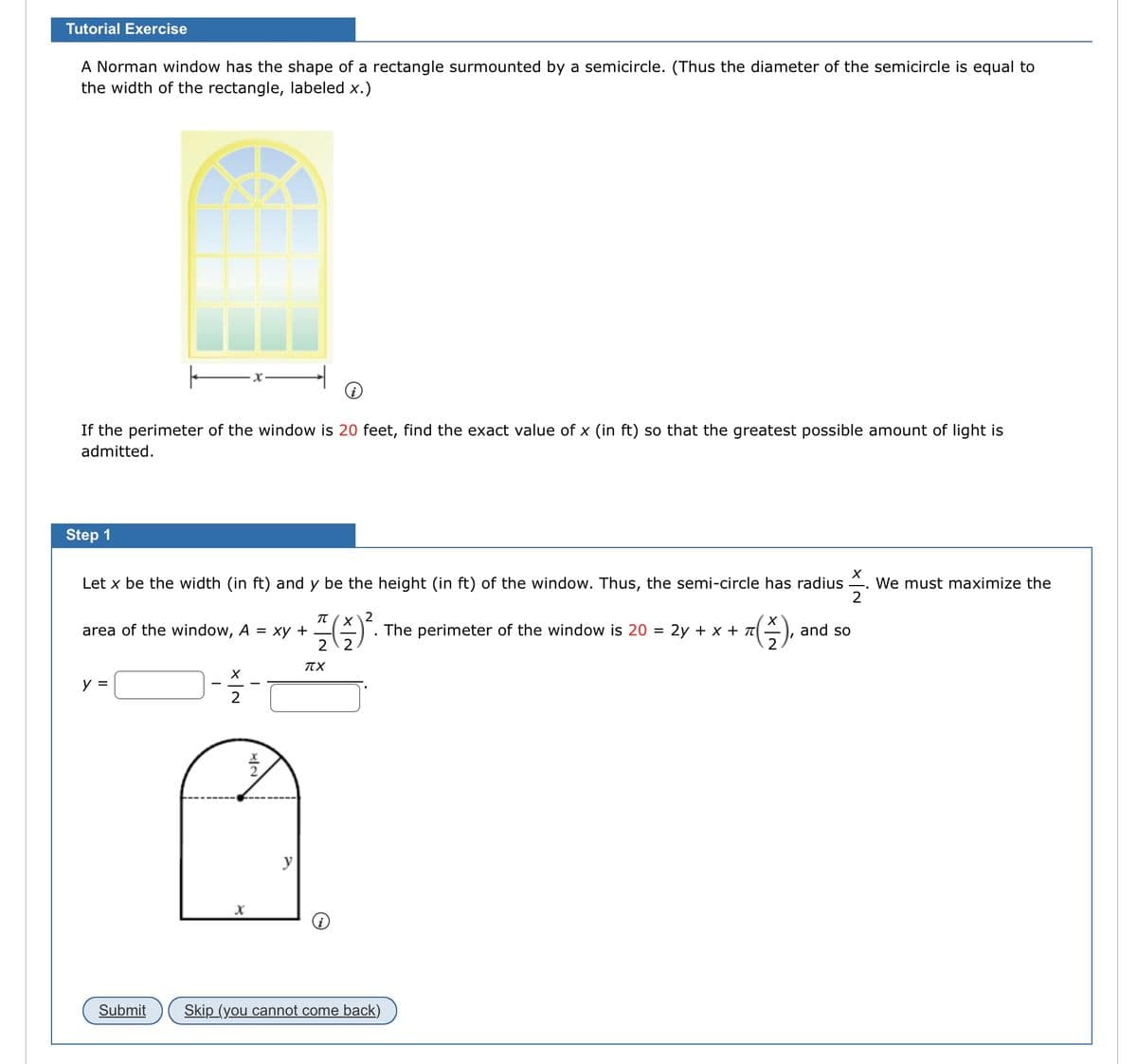 Tutorial Exercise
A Norman window has the shape of a rectangle surmounted by a semicircle. (Thus the diameter of the semicircle is equal to
the width of the rectangle, labeled x.)
If the perimeter of the window is 20 feet, find the exact value of x (in ft) so that the greatest possible amount of light is
admitted.
Step 1
X
Let x be the width (in ft) and y be the height (in ft) of the window. Thus, the semi-circle has radius We must maximize the
2
area of the window, A = xy + -
y =
Submit
-
X
π
2
플(슬)?
2 2
y
TTX
. The perimeter of the window is 20 = 2y + x + π
T(\-),
2
Skip (you cannot come back)
and so