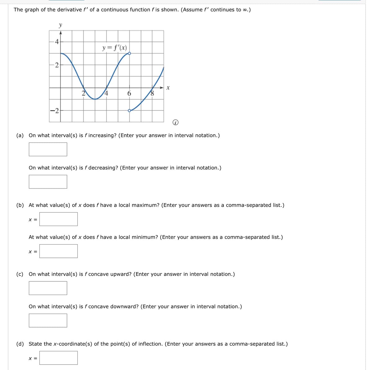 The graph of the derivative f' of a continuous function f is shown. (Assume f' continues to ∞.)
y
X =
4
y = f'(x)
Vi
2
X =
-2-
-2
i
(a) On what interval(s) is f increasing? (Enter your answer in interval notation.)
18
On what interval(s) is f decreasing? (Enter your answer in interval notation.)
X
(b) At what value(s) of x does f have a local maximum? (Enter your answers as a comma-separated list.)
X =
At what value(s) of x does f have a local minimum? (Enter your answers as a comma-separated list.)
(c) On what interval(s) is f concave upward? (Enter your answer in interval notation.)
On what interval(s) is f concave downward? (Enter your answer in interval notation.)
(d) State the x-coordinate(s) of the point(s) of inflection. (Enter your answers as a comma-separated list.)