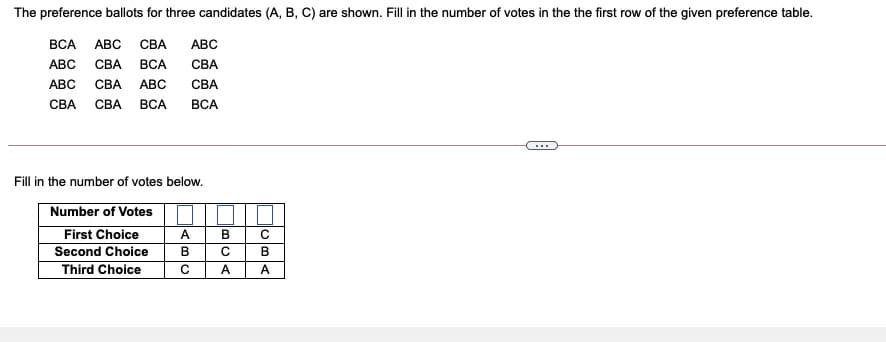 The preference ballots for three candidates (A, B, C) are shown. Fill in the number of votes in the the first row of the given preference table.
ВСА
АВС
СВА
АВС
АВС
СВА
ВСА
СВА
АВС
СВА
АВС
СВА
СВА
СВА
ВСА
ВСА
...
Fill in the number of votes below.
Number of Votes
First Choice
Second Choice
Third Choice
A
C
В
C
B
C
A
A
