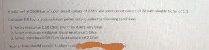 A solar cell at 30OK has an open circuit voltage of 055V and short circuit current of 2A with ideakty factor of 13
Calculate Fil Factor and malmum power output under the following conditions:
1 Series resintance 0.08 Ohm, shunt resistance very large
2 Series resistance eeligble shunt resistance 1 Ohm
3.Series resistance 0.08 Ohm, sunt resistance 2 Ohm
Your anower should contain 6 values total
