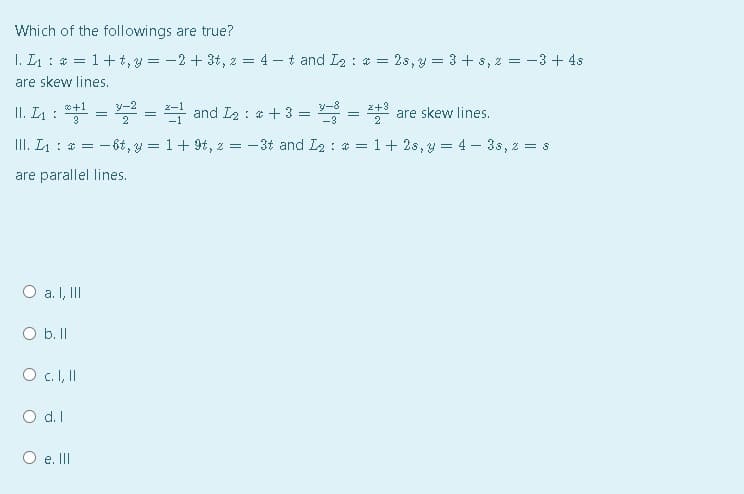 Which of the followings are true?
I. L1 : * = 1+t, y = -2 + 3t, z = 4 - t and I2 : * = 2s,y = 3 + s, 2 = -3 + 4s
are skew lines.
*+1
3
홍크=D and Ia : #+3= =
y-2
y-8
z+3
II. L4 :
are skew lines.
III. L: * =
- 6t, y = 1+ 9t, z = -3t and I2 : * = 1+ 2s, y = 4 – 3s, z = 8
are parallel lines.
O a. I, II
O b. II
O c.I,I
O d.I
O e. II
