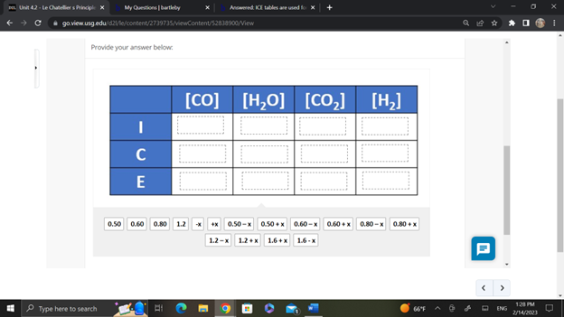 Unit 42-Le Chateliers Principle X
My Questions | bartleby
go.view.usg.edu/d21/le/content/2739735/viewContent/52838900/View
Provide your answer below:
Type here to search
I
C
E
Answered: ICE tables are used
0.50 0.60 0.80 1.2
[co] | [H,O] [CO,] [H]
+x0.50-x 0.50+x 0.60-x 0.60+x 0.80-x
1.2-x 1.2+x 1.6+x 1.6-x
0.80 + x
66°F
ENG
128 PM
2/14/2023