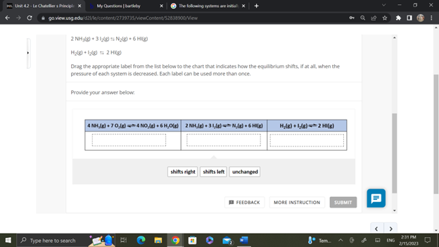 My Questions | bartleby
go.view.usg.edu/d21/le/content/2739735/viewContent/52838900/View
Unit 42-Le Chateliers Principle X
The following systems are
2NH₂(g) + 3N₂(g) + 6 Hig
H₂(g) + ₂(8) 2 HI(g)
Drag the appropriate label from the list below to the chart that indicates how the equilibrium shifts, if at all, when the
pressure of each system is decreased. Each label can be used more than once.
Provide your answer below:
Type here to search
4 NH,(g) +70,(g) 4 NO(g) + 6 H,O(g) 2 NH,(g) + 31,(8) N₂(g) + 6 HI(g)
shifts right shifts left unchanged
FEEDBACK
H₂(g) + ₂(g) 2 HI(g)
MORE INSTRUCTION
8 Tem..
SUBMIT
I
ENG
2:31 PM
2/15/2023