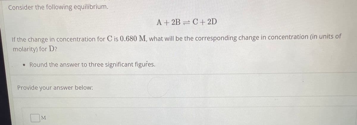 Consider the following equilibrium.
A + 2B=C+2D
If the change in concentration for C is 0.680 M, what will be the corresponding change in concentration (in units of
molarity) for D?
• Round the answer to three significant figures.
Provide your answer below:
M