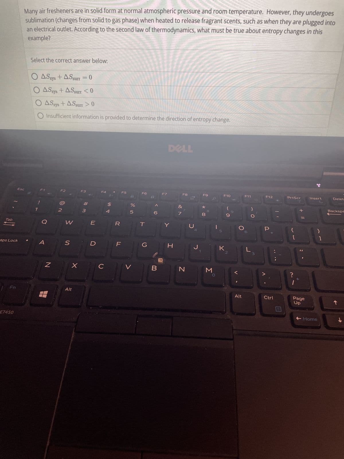 Tab
→
aps Lock
Fn
Esc
E7450
Many air fresheners are in solid form at normal atmospheric pressure and room temperature. However, they undergoes
sublimation (changes from solid to gas phase) when heated to release fragrant scents, such as when they are plugged into
an electrical outlet. According to the second law of thermodynamics, what must be true about entropy changes in this
example?
Select the correct answer below:
O AS sys+ASsurr = 0
O ASsys + ASsurr <0
O ASsys + ASsurr > 0
Insufficient information is provided to determine the direction of entropy change.
!
F1
Q
A
N
F2
2
W
S
X
Alt
F3
#m
3
E
D
F4
с
$
पं
F
F5
%
5
V
F6
T
G
B
F7
DELL
Y
H
7
F8
N
с
F9
J₁
* 00
8
M
Q
5
F10
K
(
0
Alt
F11
L
3
F12
P
E
Ctrl
PrtScr
{
[
?
+ 11
I
Page
Up
Insert
}
+Home
]
Delet
Backspa
↓