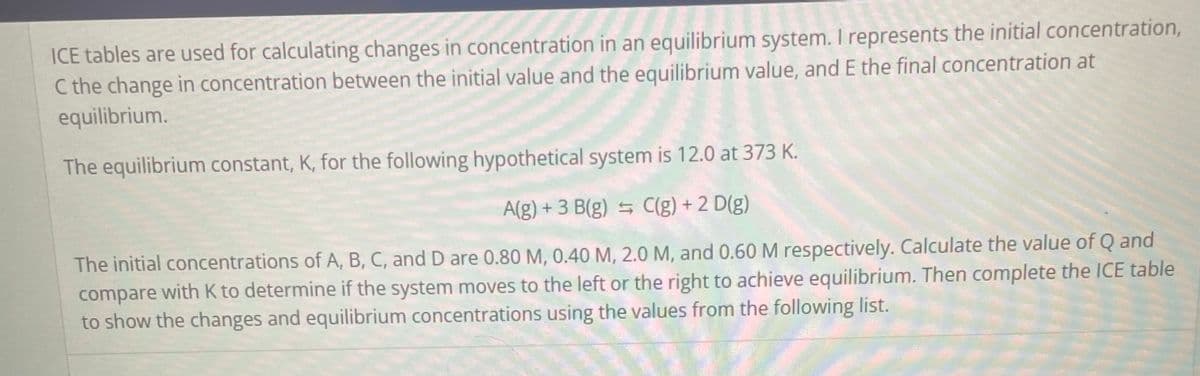 ICE tables are used for calculating changes in concentration in an equilibrium system. I represents the initial concentration,
C the change in concentration between the initial value and the equilibrium value, and E the final concentration at
equilibrium.
The equilibrium constant, K, for the following hypothetical system is 12.0 at 373 K.
A(g) + 3 B(g) = C(g) + 2 D(g)
The initial concentrations of A, B, C, and D are 0.80 M, 0.40 M, 2.0 M, and 0.60 M respectively. Calculate the value of Q and
compare with K to determine if the system moves to the left or the right to achieve equilibrium. Then complete the ICE table
to show the changes and equilibrium concentrations using the values from the following list.