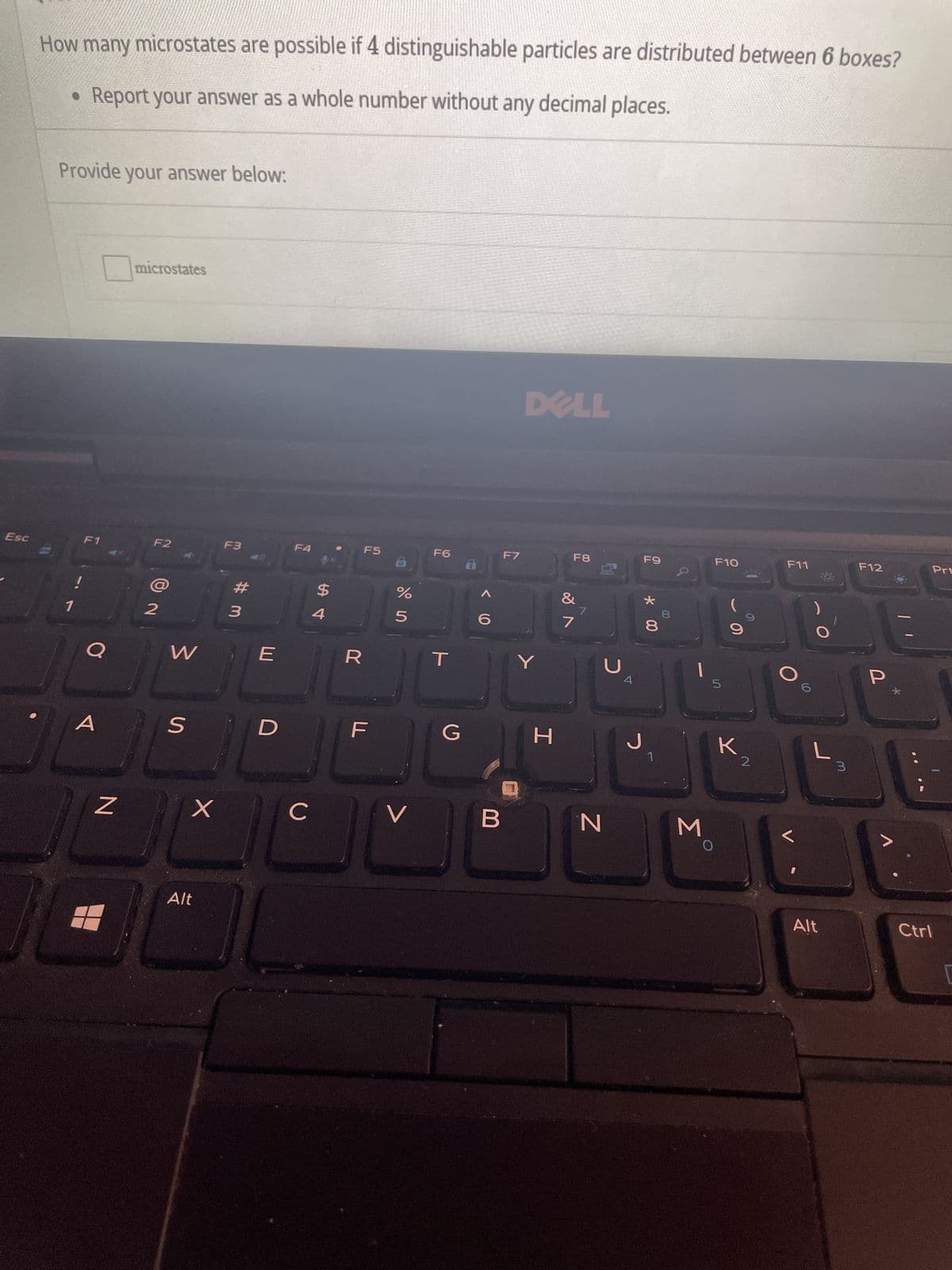 Esc
How many microstates are possible if 4 distinguishable particles are distributed between 6 boxes?
• Report your answer as a whole number without any decimal places.
Provide your answer below:
1
F1
O
N
microstates
F2
N
W
S
X
Alt
F3
3
E
D
F4
C
$
4
R
F5
%
Urolo
V
F6
T
<6
F7
DELL
Y
G H
F8
&
J
N
J
F9
* 00
8
1
3
F10
5
O
O
K2
F11
Alt
3
F12
P
Prt
Ctrl
1