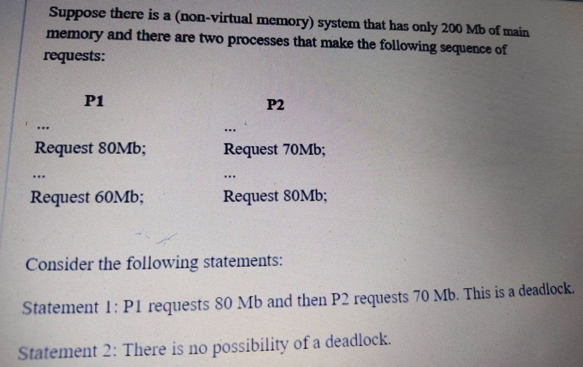 Suppose there is a (non-virtual memory) system that has only 200 Mb of main
memory and there are two processes that make the following sequence of
requests:
P1
P2
三三
Request 80Mb;
Request 70Mb;
...
Request 60Mb;
Request 80M%;
Consider the following statements:
Statement 1:P1 requests 80 Mb and then P2 requests 70 Mb. This is a deadlock.
Statement 2: There is no possibility of a deadlock.
