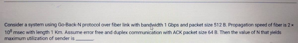 Consider a system using Go-Back-N protocol over fiber link with bandwidth 1 Gbps and packet size 512 B. Propagation speed of fiber is 2 x
10° msec with length 1 Km. Assume error free and duplex communication with ACK packet size 64 B. Then the value of N that yields
maximum utilization of sender is
