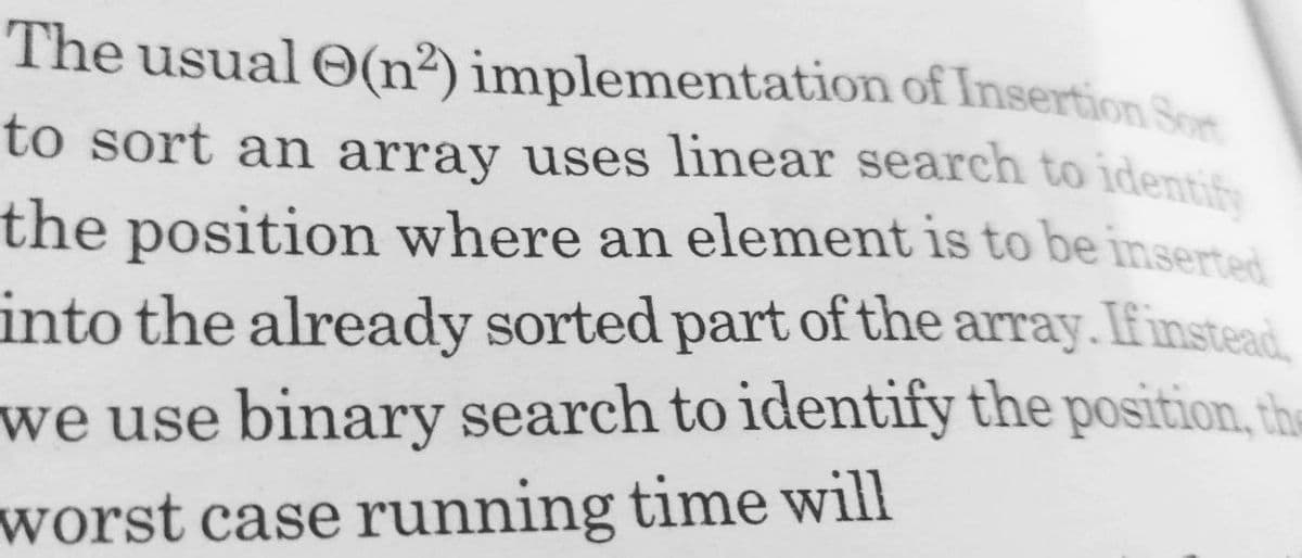 The usual O(n²) implementation of Insertion Sort
to sort an array uses linear search to identify
to sort an array uses linear search to identif
the position where an element is to be inserted
into the already sorted part of the array. If instead.
we use binary search to identify the position, the
worst case running time will
