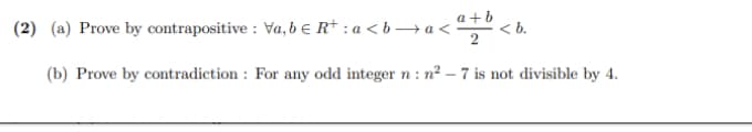 (2) (a) Prove by contrapositive : Va, b e R* : a < b → a <
a +b
< b.
(b) Prove by contradiction : For any odd integer n : n² – 7 is not divisible by 4.
