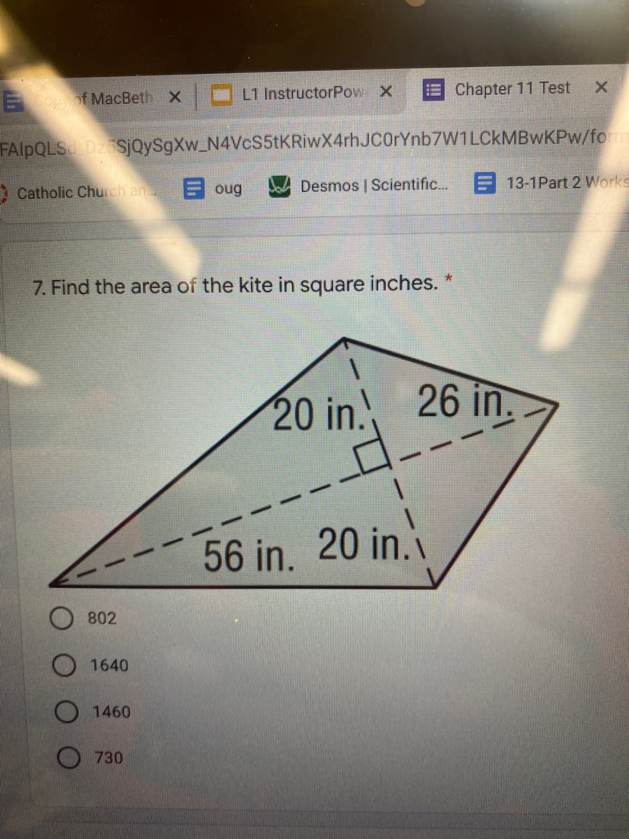 E f MacBeth X
L1 InstructorPow X
Chapter 11 Test
FAIPQLS D2 SjQySgXw_N4VcS5tKRiwX4rhJC0rYnb7W1LCkMBwKPw/fom
Catholic Church an
E oug
Desmos | Scientific..
13-1Part 2 Works
7. Find the area of the kite in square inches. *
20 in.
26 in.
56 in. 20 in.
802
1640
O 1460
O 730
