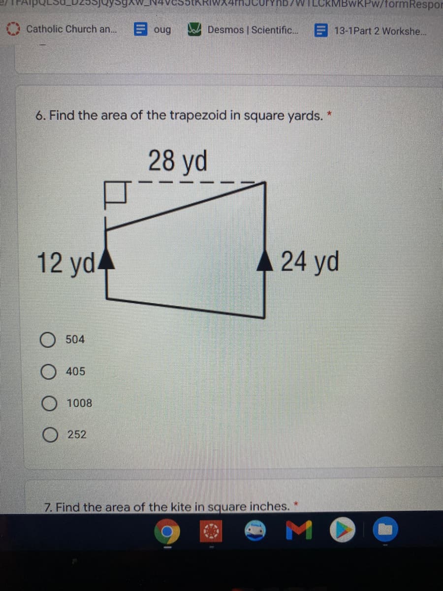 WILCRMBWKPW/formRespor
Catholic Church an...
E oug
Desmos | Scientific..
E13-1Part 2 Workshe...
6. Find the area of the trapezoid in square yards. *
28 yd
12 yd
24 yd
504
405
1008
252
7. Find the area of the kite in square inches.
MO
