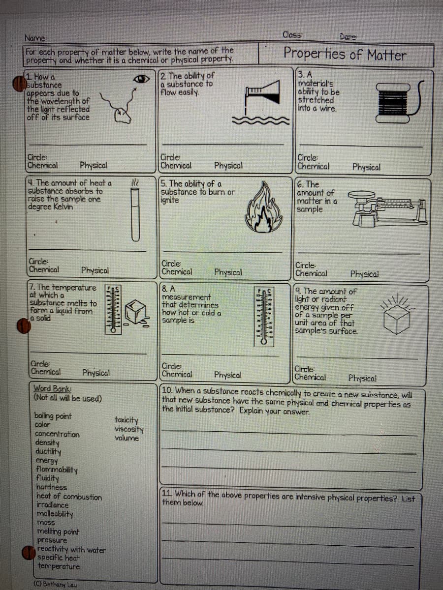 Name:
Class
For each property of matter below, write the name of the
property ond whether it is a chemical or physical property,
Properties of Matter
1 How a
Eubstance
oppears due to
the wavelength of
the light reflected
off of its surface
2. The ability of
a substance to
Flow easily.
3. A
material's
abity to be
strefched
into a wire.
Circle
Chemical
Circle
Chermical
Physical
Circle
Chermical
Physical
Physical
4 The amount of heat a
substance absorbs to
raise the sample one
degree Kelvin
5. The ability of a
substance to burn or
ignite
6. The
amount of
matter in a
sample
Circle
Chemical
Circle
Chemical
Circle
Chemical
Physicol
Physical
Physical
7. The temperature
at which a
substance melts to
form a liquid from
a solid
8. A
measurement
that determincs
how hot or cold a
sample is
4 The amounł of
light or radiont
cnergy given off
of a sample
unit area of that
sample's surfoce.
Circle
Chemical
Circle
Chemical
Circle:
Cherical
Physical
Physical
Physical
Word Bank:
(Not all will be used)
10. When a substonce reacts chemically to create a new surstonce, will
that new substonce have the some physicol and cherrical proper ties os
the initial substonce? Explain your answer.
boiling point
color
toxicity
viscosity
volume
concentration
density
ductility
energy
flammability
Fluidity
hardness
heat of combustion
irradiance
malleability
11 Which of the above properties are intensive physical properties? List
them below.
moss
melting point
pressure
reactivity with water
specific heat
temperature
(C) Bethary Lau
