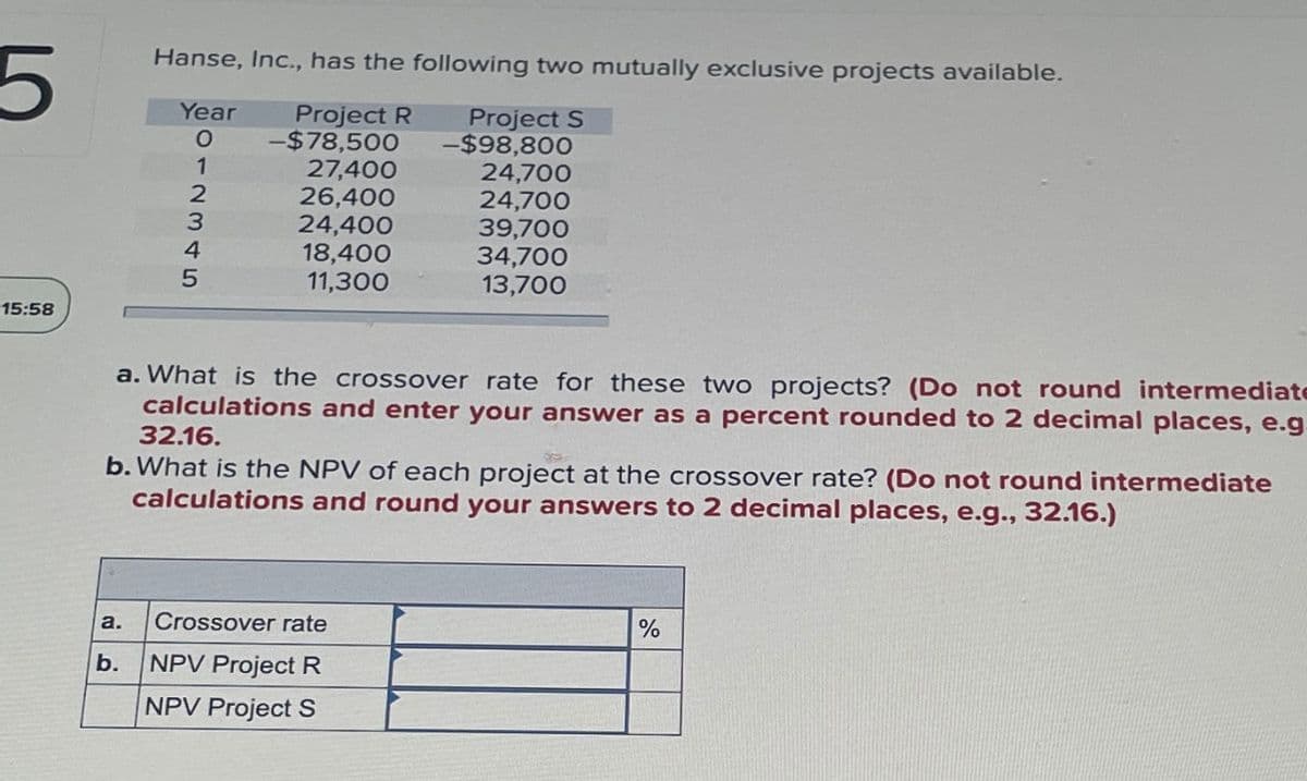 5
Hanse, Inc., has the following two mutually exclusive projects available.
15:58
Year
012345
Project R
-$78,500
Project S
-$98,800
27,400
24,700
26,400
24,700
24,400
39,700
18,400
11,300
34,700
13,700
a. What is the crossover rate for these two projects? (Do not round intermediate
calculations and enter your answer as a percent rounded to 2 decimal places, e.g
32.16.
b. What is the NPV of each project at the crossover rate? (Do not round intermediate
calculations and round your answers to 2 decimal places, e.g., 32.16.)
a.
Crossover rate
b.
NPV Project R
NPV Project S
%