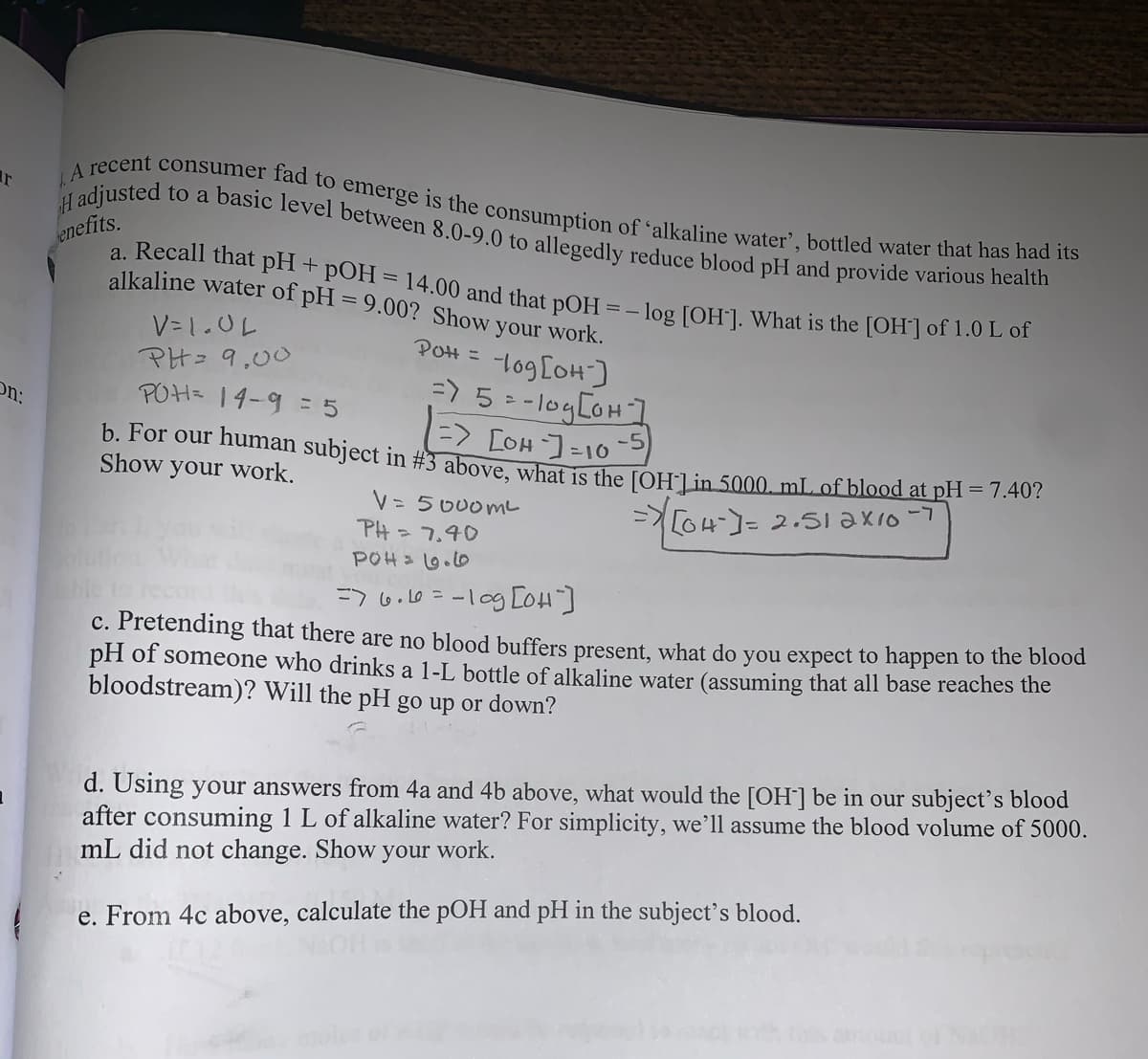 H adjusted to a basic level between 8.0-9.0 to allegedly reduce blood pH and provide various health
LA recent consumer fad to emerge is the consumption of 'alkaline water', bottled water that has had its
a. Recall that pH + pOH = 14.00 and that pOH = – log [OH]]. What is the [OH] of 1.0 L of
enefits.
alkaline water of pH = 9.00? Show your work.
V= 1.0L
Pon = -lo9[oH]
PH= 9,00
POH= 14-9 = 5
log [OH)
=) 5 = -logCOH]
=> LOH ]=10-
On:
b. For our human subject in #3 above what is the [OHLin 5000, mL of blood at pi 140:
Show
your work.
V= 5 000mL
PH = 7.40
POH .0
ニo4-]- 2.いi ax1o-7
=7 6.10=-10g CoH]
c. Pretending that there are no blood buffers present, what do you expect to happen to tne blodd
pH of someone who drinks a 1-L bottle of alkaline water (assuming that all base reaches the
bloodstream)? Will the pH go up or down?
d. Using your answers from 4a and 4b above, what would the [OH] be in our subject's blood
after consuming 1 L of alkaline water? For simplicity, we’ll assume the blood volume of 5000.
mL did not change. Show
your work.
e. From 4c above, calculate the pOH and pH in the subject's blood.
