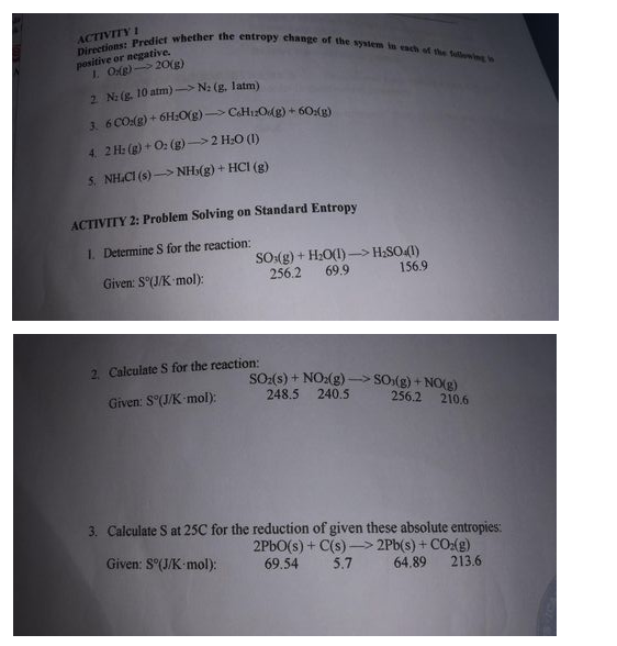 Directions: Predict whether the entropy change of the system is esch of the Sullowing io
ACTIVITY 1
positive or negative.
1. Og) 20(g)
2 N: (g. 10 atm)-> N: (g, 1latm)
3. 6 CO(g) + 6H:0(g) > C&H1:Og) + 60:(g)
4. 2 H: (g) + O: (g)->2 H:O (1)
S. NH.CI (s) > NH>(g) + HCI (g)
ACTIVITY 2: Problem Solving on Standard Entropy
1. Determine S for the reaction:
SO(g) + H2O(1)–> H;SO41)
69.9
Given: S(J/K mol):
256.2
156.9
2 Calculate S for the reaction:
SO:(s) + NO:(g) –> SO (g) + NO(g)
248.5
Given: S°(J/K mol):
240.5
256.2 210.6
3. Calculate S at 25C for the reduction of given these absolute entropies:
2PBO(s) + C(s) –> 2Pb(s) + CO:(g)
Given: S"(J/K mol):
69.54
5.7
64.89
213.6
