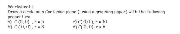 Worksheet 1
Draw a circle on a Cartesian plane ( using a graphing paper) with the following
properties:
a) C (0, 0) ,r = 5
b) C(0, 0) ,r = 8
c) C( 0,0 ), r = 10
d) C( 0,0), r = 6
