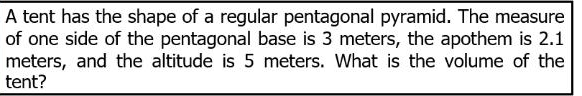 A tent has the shape of a regular pentagonal pyramid. The measure
of one side of the pentagonal base is 3 meters, the apothem is 2.1
meters, and the altitude is 5 meters. What is the volume of the
tent?
