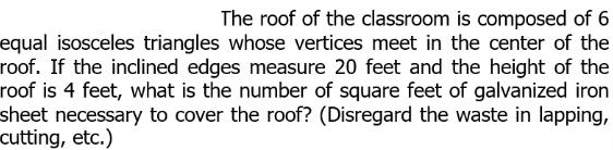 The roof of the classroom is composed of 6
equal isosceles triangles whose vertices meet in the center of the
roof. If the inclined edges measure 20 feet and the height of the
roof is 4 feet, what is the number of square feet of galvanized iron
sheet necessary to cover the roof? (Disregard the waste in lapping,
cutting, etc.)
