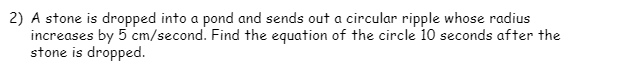 2) A stone is dropped into a pond and sends out a circular ripple whose radius
increases by 5 cm/second. Find the equation of the circle 10 seconds after the
stone is dropped.
