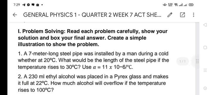 7:29 4 0
0.04 ull ut O
+ GENERAL PHYSICS 1- QUARTER 2 WEEK 7 ACT SHE.
I. Problem Solving: Read each problem carefully, show your
solution and box your final answer. Create a simple
illustration to show the problem.
1. A 7-meter-long steel pipe was installed by a man during a cold
whether at 20°C. What would be the length of the steel pipe if the
temperature rises to 30°C? Use a = 11 x 10-6/°C.
1/1
2. A 230 ml ethyl alcohol was placed in a Pyrex glass and makes
it full at 22°C. How much alcohol will overflow if the temperature
rises to 100°C?
