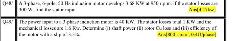 Q48/ A 3-phase, 6-pole, 50 Hz induction motor develops 3.68 KW at 950 r.p.m. if the stator losses are
300 W. find the stator input
Ans[4.17kw]
Q49/ The power input to a 3-phase induction motor is 40 KW. The stator losses total 1 KW and the
mechanical losses are 1.6 Kw. Determine (i) shaft power (ii) rotor Cu loss and (iii) efficiency of
Ans[800 r.p.m., 0.42/phase]
the motor with a slip of 3.5%.
