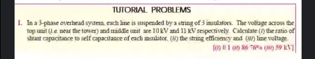 TUTORIAL PROBLEMS
1. In a 3-phase overhead system. each line is suspended by a string of 3 insulators. The voltage across the
top unit (i.e. near the tower) and middle unit are 10EV and 11 kV respectively. Calculate (i) the ratio of
shunt capacitance to self capacitance of each insulator. (i) the string efficiency and () line voltage
(o 0 1 (1) 86 T6% (i) 59 KNT
