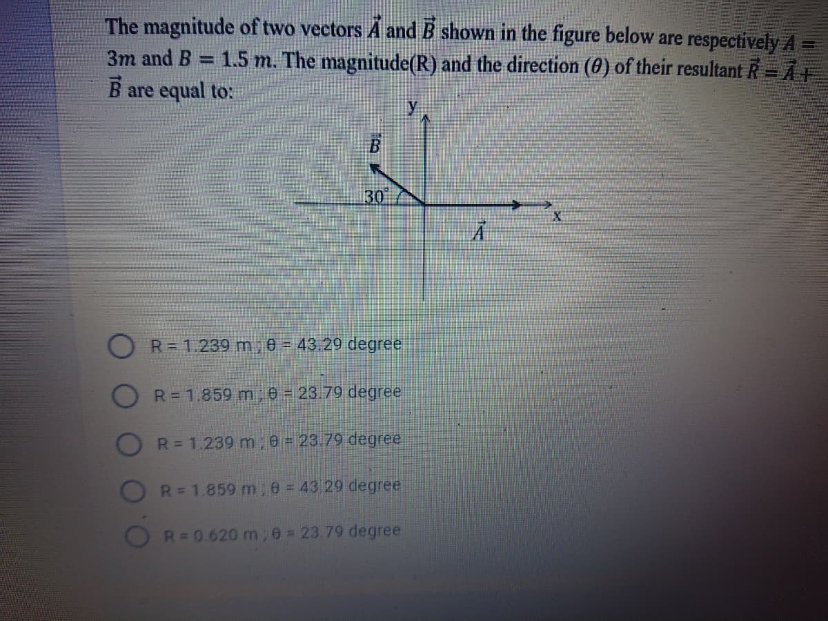 The magnitude of two vectors A and B shown in the figure below are respectively A =
= 1.5 m. The magnitude(R) and the direction (0) of their resultant R= Ả+
3m and B
B are equal to:
30
R= 1.239 m 0 - 43.29 degree
R= 1.859 m; e = 23.79 degree
R= 1.239 m ,e = 23.79 degree
R= 1.859 m; e 43.29 degree
R= 0.620 m;e = 23.79 degree
