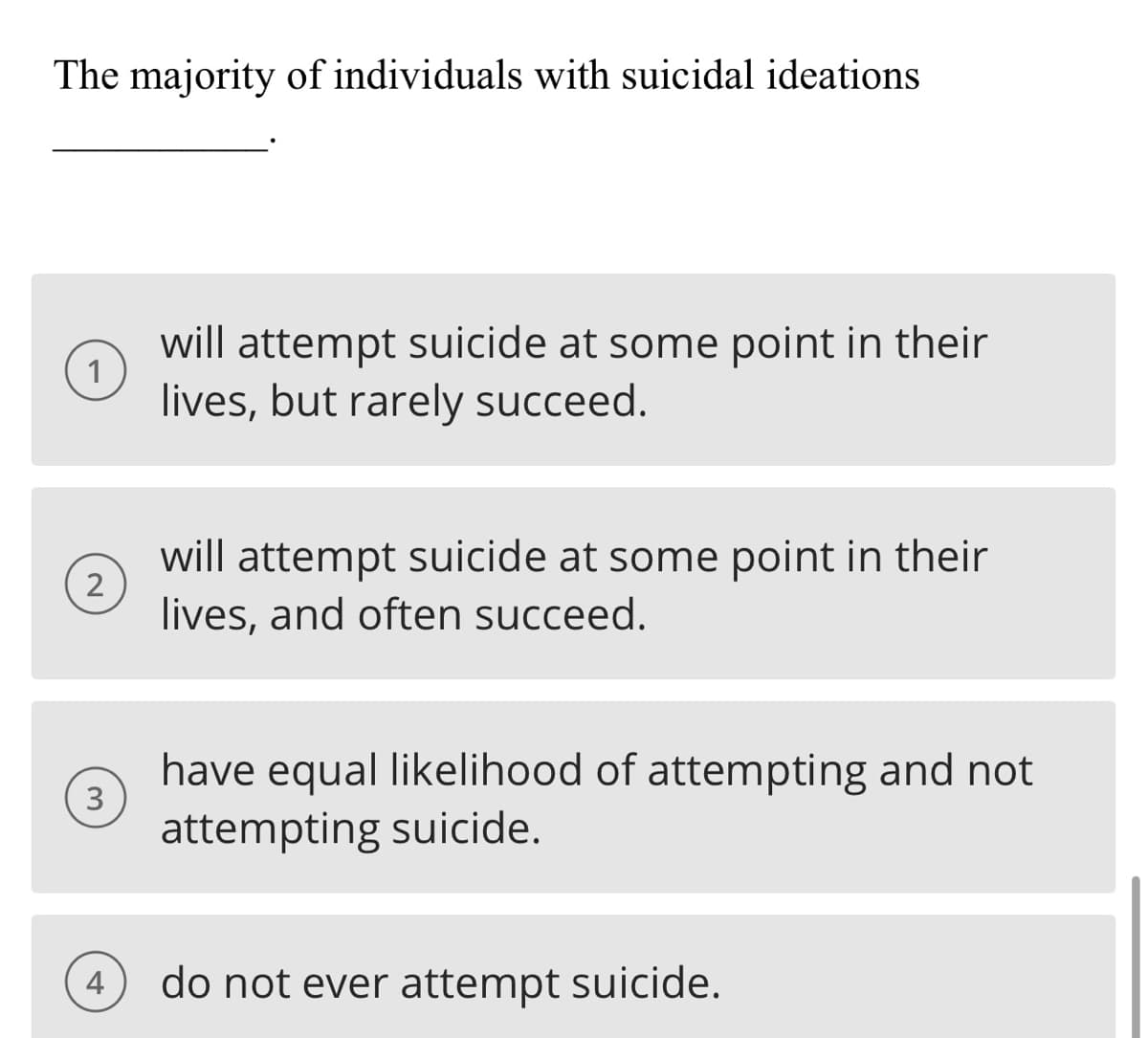 The majority of individuals with suicidal ideations
1
2
3
4
will attempt suicide at some point in their
lives, but rarely succeed.
will attempt suicide at some point in their
lives, and often succeed.
have equal likelihood of attempting and not
attempting suicide.
do not ever attempt suicide.