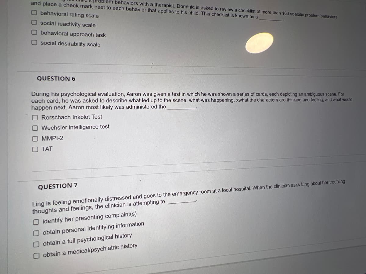 and place a check mark next to each behavior that applies to his child. This checklist is known as a
problem behaviors with a therapist, Dominic is asked to review a checklist of more than 100 specific problem behaviors
O behavioral rating scale
Osocial reactivity scale
Obehavioral approach task
O social desirability scale
QUESTION 6
During his psychological evaluation, Aaron was given a test in which he was shown a series of cards, each depicting an ambiguous scene. For
each card, he was asked to describe what led up to the scene, what was happening, xwhat the characters are thinking and feeling, and what would
happen next. Aaron most likely was administered the
Rorschach Inkblot Test
O Wechsler intelligence test
O MMPI-2
O TAT
QUESTION 7
Ling is feeling emotionally distressed and goes to the emergency room at a local hospital. When the clinician asks Ling about her troubling
thoughts and feelings, the clinician is attempting to
O identify her presenting complaint(s)
O obtain personal identifying information
O obtain a full psychological history
O obtain a medical/psychiatric history