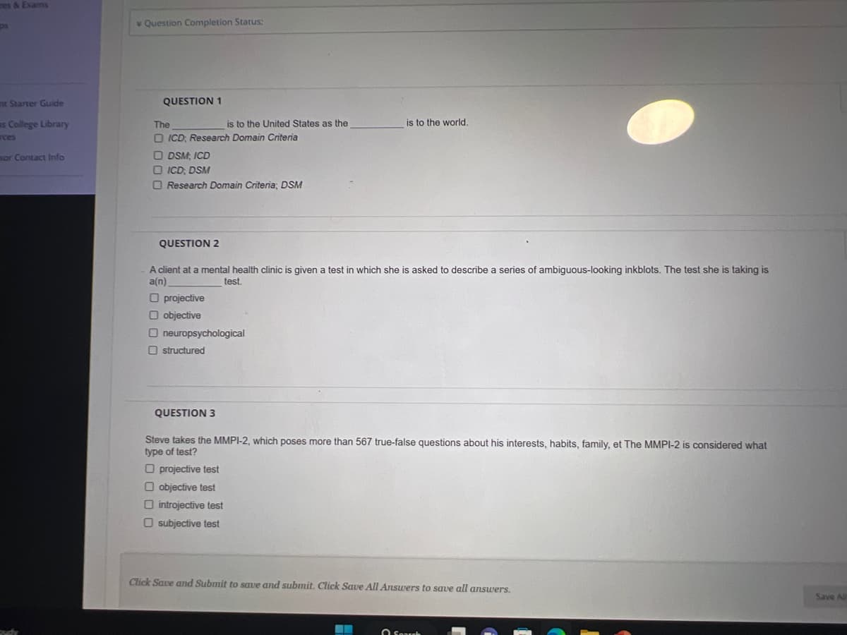 es & Exams
ps
nt Starter Guide
s College Library
rces
sor Contact Info
Question Completion Status:
QUESTION 1
The
is to the United States as the
ICD; Research Domain Criteria
ODSM, ICD
ICD; DSM
Research Domain Criteria; DSM
QUESTION 2
A client at a mental health clinic is given a test in which she is asked to describe a series of ambiguous-looking inkblots. The test she is taking is
a(n)
test.
O projective
O objective
O neuropsychological
Ostructured
QUESTION 3
is to the world.
Steve takes the MMPI-2, which poses more than 567 true-false questions about his interests, habits, family, et The MMPI-2 is considered what
type of test?
Oprojective test
objective test
introjective test
O subjective test
Click Save and Submit to save and submit. Click Save All Answers to save all answers.
Search
Save All